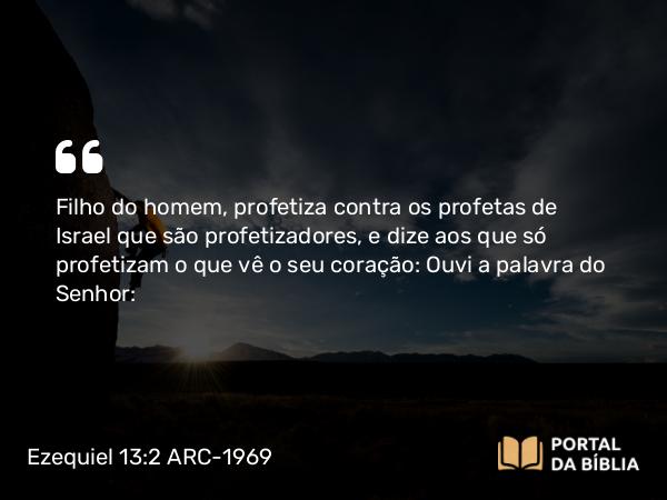 Ezequiel 13:2 ARC-1969 - Filho do homem, profetiza contra os profetas de Israel que são profetizadores, e dize aos que só profetizam o que vê o seu coração: Ouvi a palavra do Senhor: