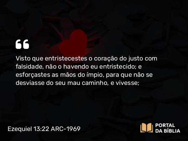 Ezequiel 13:22 ARC-1969 - Visto que entristecestes o coração do justo com falsidade, não o havendo eu entristecido; e esforçastes as mãos do ímpio, para que não se desviasse do seu mau caminho, e vivesse;