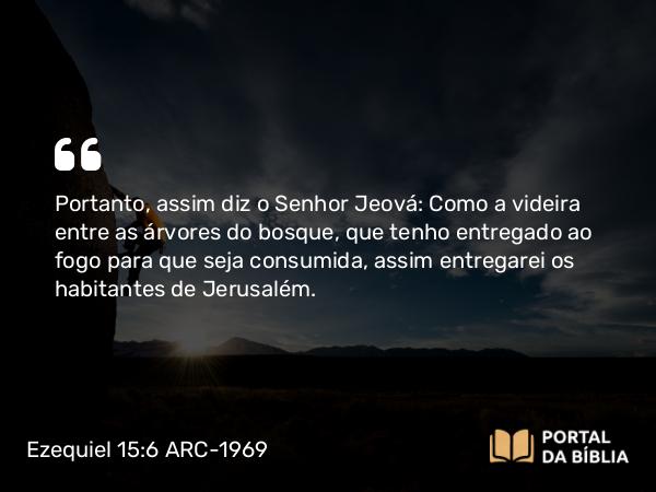 Ezequiel 15:6 ARC-1969 - Portanto, assim diz o Senhor Jeová: Como a videira entre as árvores do bosque, que tenho entregado ao fogo para que seja consumida, assim entregarei os habitantes de Jerusalém.