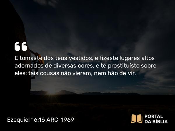 Ezequiel 16:16 ARC-1969 - E tomaste dos teus vestidos, e fizeste lugares altos adornados de diversas cores, e te prostituíste sobre eles: tais cousas não vieram, nem hão de vir.