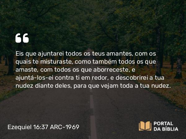 Ezequiel 16:37 ARC-1969 - Eis que ajuntarei todos os teus amantes, com os quais te misturaste, como também todos os que amaste, com todos os que aborreceste, e ajuntá-los-ei contra ti em redor, e descobrirei a tua nudez diante deles, para que vejam toda a tua nudez.