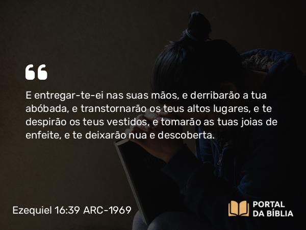 Ezequiel 16:39 ARC-1969 - E entregar-te-ei nas suas mãos, e derribarão a tua abóbada, e transtornarão os teus altos lugares, e te despirão os teus vestidos, e tomarão as tuas joias de enfeite, e te deixarão nua e descoberta.