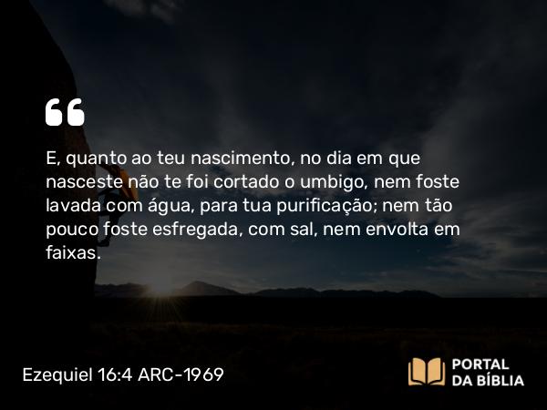 Ezequiel 16:4 ARC-1969 - E, quanto ao teu nascimento, no dia em que nasceste não te foi cortado o umbigo, nem foste lavada com água, para tua purificação; nem tão pouco foste esfregada, com sal, nem envolta em faixas.