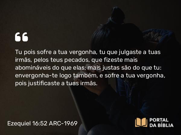 Ezequiel 16:52 ARC-1969 - Tu pois sofre a tua vergonha, tu que julgaste a tuas irmãs, pelos teus pecados, que fizeste mais abomináveis do que elas; mais justas são do que tu: envergonha-te logo também, e sofre a tua vergonha, pois justificaste a tuas irmãs.