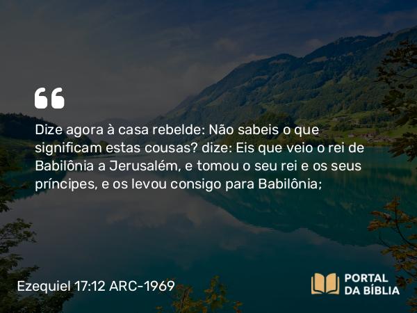 Ezequiel 17:12 ARC-1969 - Dize agora à casa rebelde: Não sabeis o que significam estas cousas? dize: Eis que veio o rei de Babilônia a Jerusalém, e tomou o seu rei e os seus príncipes, e os levou consigo para Babilônia;