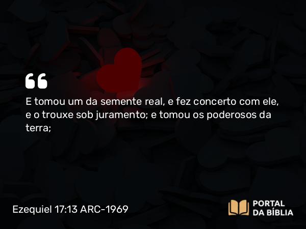 Ezequiel 17:13 ARC-1969 - E tomou um da semente real, e fez concerto com ele, e o trouxe sob juramento; e tomou os poderosos da terra;