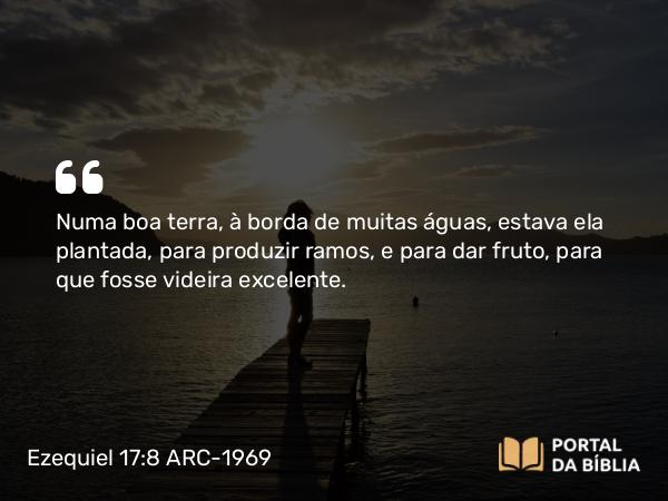 Ezequiel 17:8 ARC-1969 - Numa boa terra, à borda de muitas águas, estava ela plantada, para produzir ramos, e para dar fruto, para que fosse videira excelente.