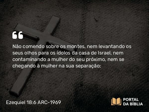 Ezequiel 18:6 ARC-1969 - Não comendo sobre os montes, nem levantando os seus olhos para os ídolos da casa de Israel, nem contaminando a mulher do seu próximo, nem se chegando à mulher na sua separação;