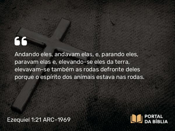 Ezequiel 1:21 ARC-1969 - Andando eles, andavam elas, e, parando eles, paravam elas e, elevando-se eles da terra, elevavam-se também as rodas defronte deles porque o espírito dos animais estava nas rodas.