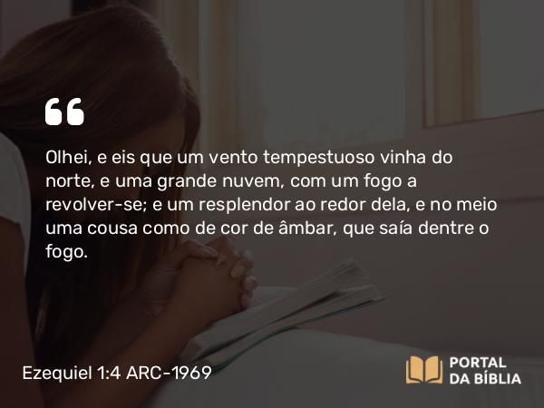 Ezequiel 1:4 ARC-1969 - Olhei, e eis que um vento tempestuoso vinha do norte, e uma grande nuvem, com um fogo a revolver-se; e um resplendor ao redor dela, e no meio uma cousa como de cor de âmbar, que saía dentre o fogo.