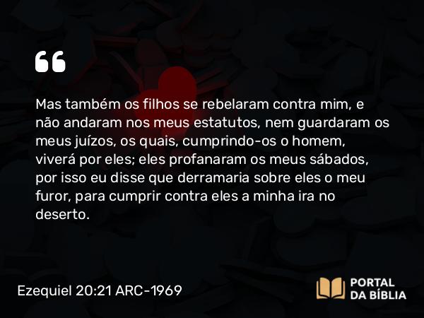 Ezequiel 20:21 ARC-1969 - Mas também os filhos se rebelaram contra mim, e não andaram nos meus estatutos, nem guardaram os meus juízos, os quais, cumprindo-os o homem, viverá por eles; eles profanaram os meus sábados, por isso eu disse que derramaria sobre eles o meu furor, para cumprir contra eles a minha ira no deserto.