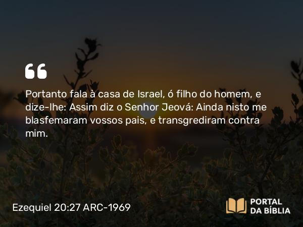 Ezequiel 20:27 ARC-1969 - Portanto fala à casa de Israel, ó filho do homem, e dize-lhe: Assim diz o Senhor Jeová: Ainda nisto me blasfemaram vossos pais, e transgrediram contra mim.