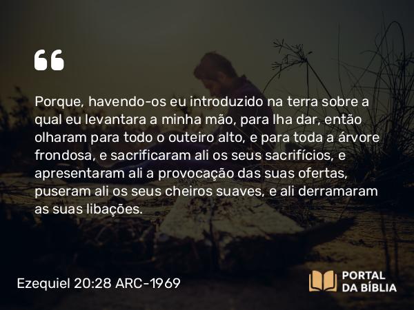 Ezequiel 20:28 ARC-1969 - Porque, havendo-os eu introduzido na terra sobre a qual eu levantara a minha mão, para lha dar, então olharam para todo o outeiro alto, e para toda a árvore frondosa, e sacrificaram ali os seus sacrifícios, e apresentaram ali a provocação das suas ofertas, puseram ali os seus cheiros suaves, e ali derramaram as suas libações.