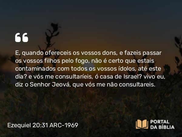 Ezequiel 20:31 ARC-1969 - E, quando ofereceis os vossos dons, e fazeis passar os vossos filhos pelo fogo, não é certo que estais contaminados com todos os vossos ídolos, até este dia? e vós me consultaríeis, ó casa de Israel? vivo eu, diz o Senhor Jeová, que vós me não consultareis.