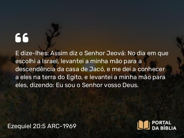 Ezequiel 20:5 ARC-1969 - E dize-lhes: Assim diz o Senhor Jeová: No dia em que escolhi a Israel, levantei a minha mão para a descendência da casa de Jacó, e me dei a conhecer a eles na terra do Egito, e levantei a minha mão para eles, dizendo: Eu sou o Senhor vosso Deus.