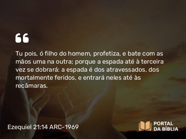 Ezequiel 21:14 ARC-1969 - Tu pois, ó filho do homem, profetiza, e bate com as mãos uma na outra; porque a espada até à terceira vez se dobrará: a espada é dos atravessados, dos mortalmente feridos, e entrará neles até às recâmaras.