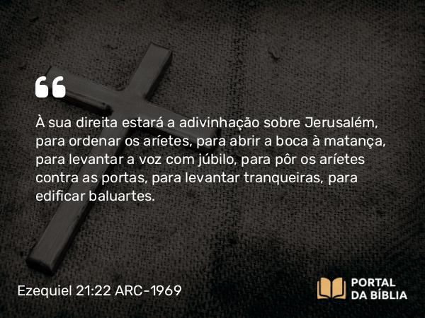 Ezequiel 21:22 ARC-1969 - À sua direita estará a adivinhação sobre Jerusalém, para ordenar os aríetes, para abrir a boca à matança, para levantar a voz com júbilo, para pôr os aríetes contra as portas, para levantar tranqueiras, para edificar baluartes.