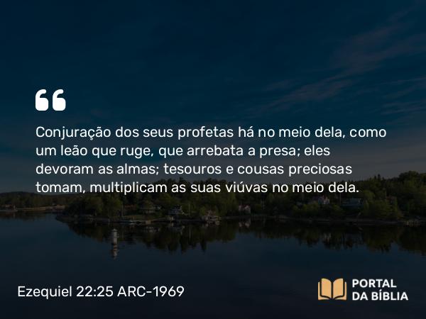 Ezequiel 22:25 ARC-1969 - Conjuração dos seus profetas há no meio dela, como um leão que ruge, que arrebata a presa; eles devoram as almas; tesouros e cousas preciosas tomam, multiplicam as suas viúvas no meio dela.