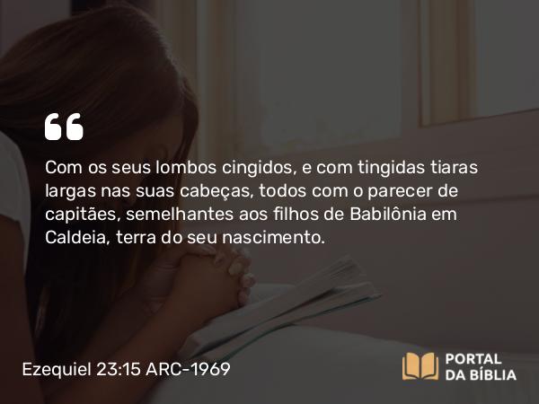 Ezequiel 23:15 ARC-1969 - Com os seus lombos cingidos, e com tingidas tiaras largas nas suas cabeças, todos com o parecer de capitães, semelhantes aos filhos de Babilônia em Caldeia, terra do seu nascimento.