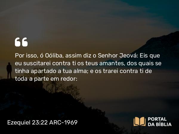 Ezequiel 23:22 ARC-1969 - Por isso, ó Oóliba, assim diz o Senhor Jeová: Eis que eu suscitarei contra ti os teus amantes, dos quais se tinha apartado a tua alma; e os trarei contra ti de toda a parte em redor: