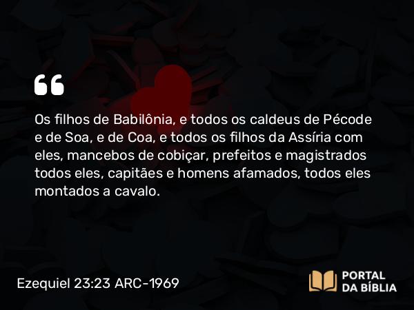 Ezequiel 23:23 ARC-1969 - Os filhos de Babilônia, e todos os caldeus de Pécode e de Soa, e de Coa, e todos os filhos da Assíria com eles, mancebos de cobiçar, prefeitos e magistrados todos eles, capitães e homens afamados, todos eles montados a cavalo.