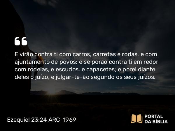 Ezequiel 23:24 ARC-1969 - E virão contra ti com carros, carretas e rodas, e com ajuntamento de povos; e se porão contra ti em redor com rodelas, e escudos, e capacetes; e porei diante deles o juízo, e julgar-te-ão segundo os seus juízos.