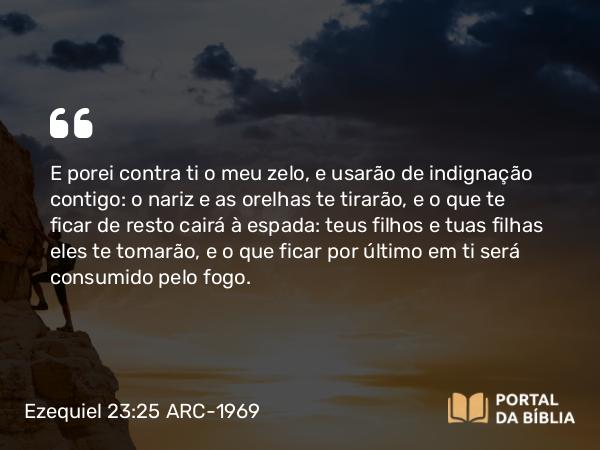 Ezequiel 23:25 ARC-1969 - E porei contra ti o meu zelo, e usarão de indignação contigo: o nariz e as orelhas te tirarão, e o que te ficar de resto cairá à espada: teus filhos e tuas filhas eles te tomarão, e o que ficar por último em ti será consumido pelo fogo.