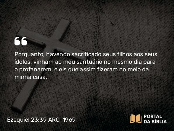 Ezequiel 23:39 ARC-1969 - Porquanto, havendo sacrificado seus filhos aos seus ídolos, vinham ao meu santuário no mesmo dia para o profanarem; e eis que assim fizeram no meio da minha casa.