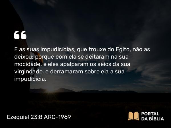 Ezequiel 23:8 ARC-1969 - E as suas impudicícias, que trouxe do Egito, não as deixou; porque com ela se deitaram na sua mocidade, e eles apalparam os seios da sua virgindade, e derramaram sobre ela a sua impudicícia.