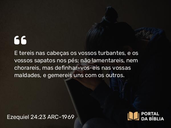 Ezequiel 24:23 ARC-1969 - E tereis nas cabeças os vossos turbantes, e os vossos sapatos nos pés; não lamentareis, nem chorareis, mas definhar-vos-eis nas vossas maldades, e gemereis uns com os outros.