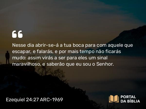 Ezequiel 24:27 ARC-1969 - Nesse dia abrir-se-á a tua boca para com aquele que escapar, e falarás, e por mais tempo não ficarás mudo: assim virás a ser para eles um sinal maravilhoso, e saberão que eu sou o Senhor.