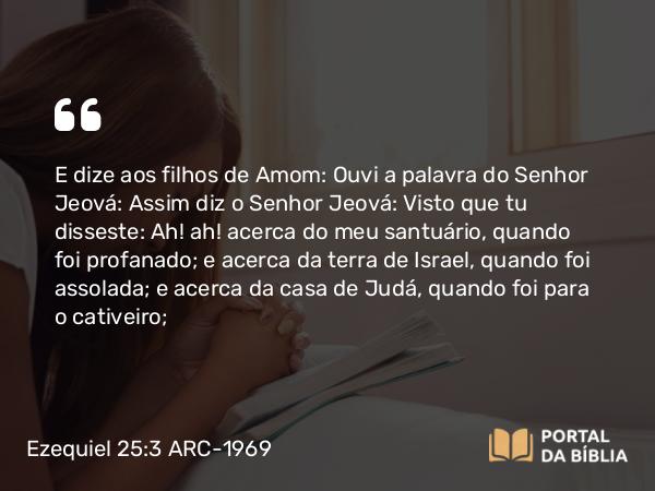 Ezequiel 25:3 ARC-1969 - E dize aos filhos de Amom: Ouvi a palavra do Senhor Jeová: Assim diz o Senhor Jeová: Visto que tu disseste: Ah! ah! acerca do meu santuário, quando foi profanado; e acerca da terra de Israel, quando foi assolada; e acerca da casa de Judá, quando foi para o cativeiro;