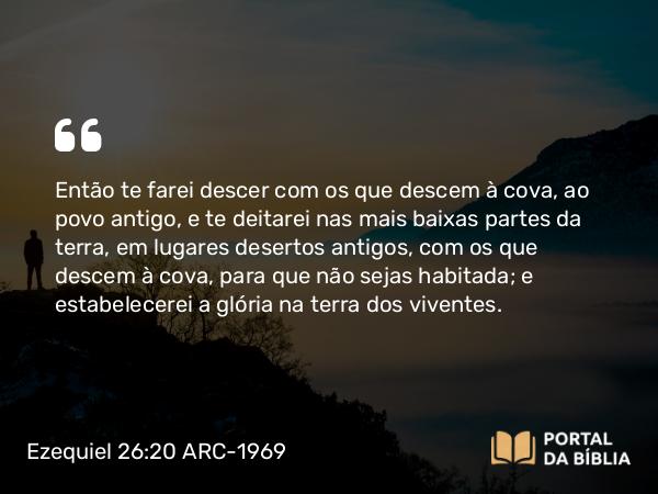 Ezequiel 26:20 ARC-1969 - Então te farei descer com os que descem à cova, ao povo antigo, e te deitarei nas mais baixas partes da terra, em lugares desertos antigos, com os que descem à cova, para que não sejas habitada; e estabelecerei a glória na terra dos viventes.