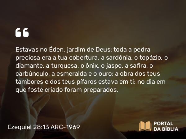 Ezequiel 28:13 ARC-1969 - Estavas no Éden, jardim de Deus: toda a pedra preciosa era a tua cobertura, a sardônia, o topázio, o diamante, a turquesa, o ônix, o jaspe, a safira, o carbúnculo, a esmeralda e o ouro: a obra dos teus tambores e dos teus pífaros estava em ti; no dia em que foste criado foram preparados.