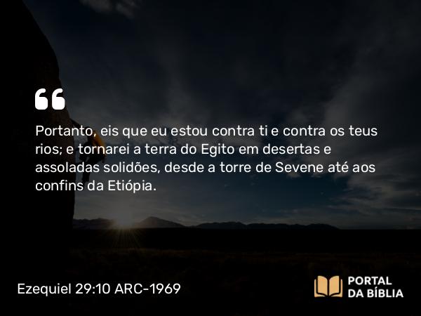 Ezequiel 29:10 ARC-1969 - Portanto, eis que eu estou contra ti e contra os teus rios; e tornarei a terra do Egito em desertas e assoladas solidões, desde a torre de Sevene até aos confins da Etiópia.