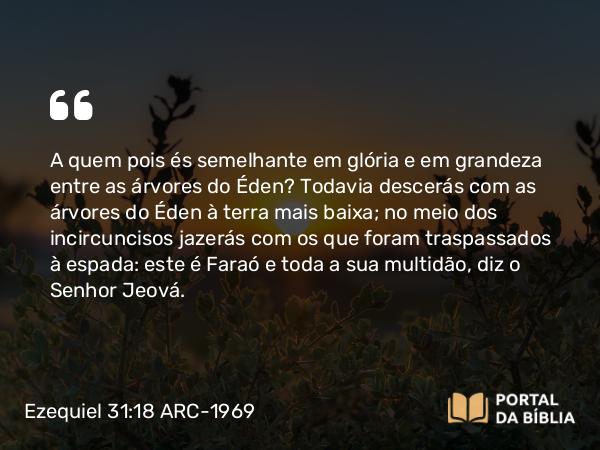 Ezequiel 31:18 ARC-1969 - A quem pois és semelhante em glória e em grandeza entre as árvores do Éden? Todavia descerás com as árvores do Éden à terra mais baixa; no meio dos incircuncisos jazerás com os que foram traspassados à espada: este é Faraó e toda a sua multidão, diz o Senhor Jeová.