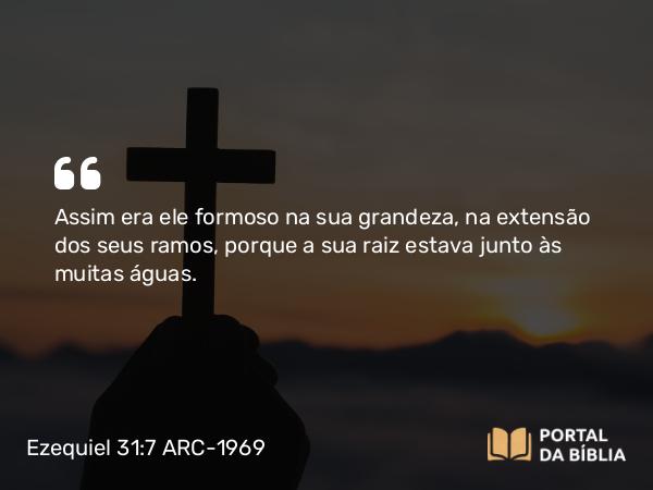 Ezequiel 31:7 ARC-1969 - Assim era ele formoso na sua grandeza, na extensão dos seus ramos, porque a sua raiz estava junto às muitas águas.