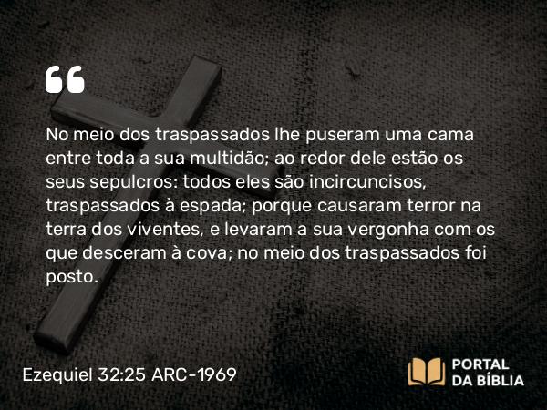 Ezequiel 32:25 ARC-1969 - No meio dos traspassados lhe puseram uma cama entre toda a sua multidão; ao redor dele estão os seus sepulcros: todos eles são incircuncisos, traspassados à espada; porque causaram terror na terra dos viventes, e levaram a sua vergonha com os que desceram à cova; no meio dos traspassados foi posto.