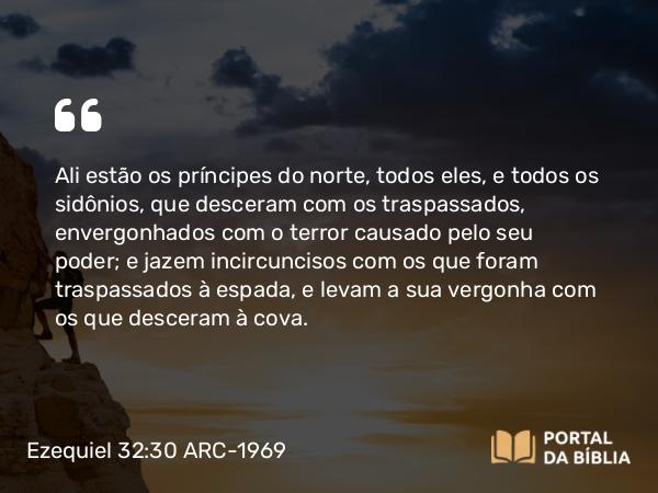 Ezequiel 32:30 ARC-1969 - Ali estão os príncipes do norte, todos eles, e todos os sidônios, que desceram com os traspassados, envergonhados com o terror causado pelo seu poder; e jazem incircuncisos com os que foram traspassados à espada, e levam a sua vergonha com os que desceram à cova.