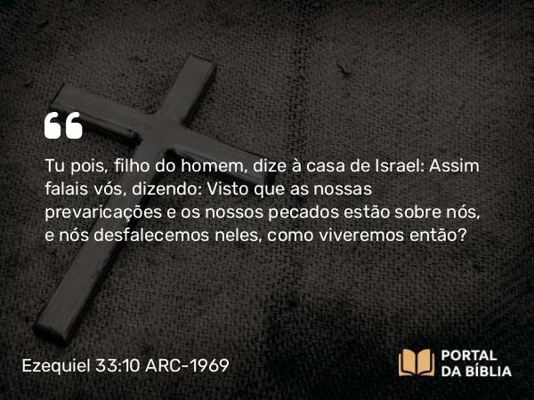 Ezequiel 33:10 ARC-1969 - Tu pois, filho do homem, dize à casa de Israel: Assim falais vós, dizendo: Visto que as nossas prevaricações e os nossos pecados estão sobre nós, e nós desfalecemos neles, como viveremos então?