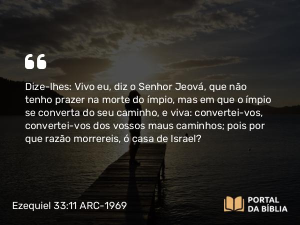 Ezequiel 33:11-20 ARC-1969 - Dize-lhes: Vivo eu, diz o Senhor Jeová, que não tenho prazer na morte do ímpio, mas em que o ímpio se converta do seu caminho, e viva: convertei-vos, convertei-vos dos vossos maus caminhos; pois por que razão morrereis, ó casa de Israel?