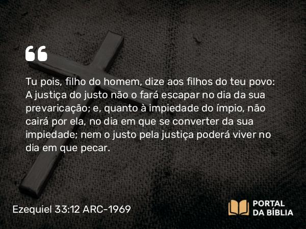 Ezequiel 33:12-13 ARC-1969 - Tu pois, filho do homem, dize aos filhos do teu povo: A justiça do justo não o fará escapar no dia da sua prevaricação; e, quanto à impiedade do ímpio, não cairá por ela, no dia em que se converter da sua impiedade; nem o justo pela justiça poderá viver no dia em que pecar.