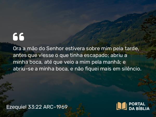 Ezequiel 33:22 ARC-1969 - Ora a mão do Senhor estivera sobre mim pela tarde, antes que viesse o que tinha escapado; abriu a minha boca, até que veio a mim pela manhã; e abriu-se a minha boca, e não fiquei mais em silêncio.