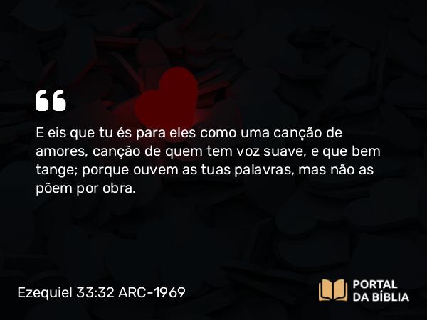 Ezequiel 33:32 ARC-1969 - E eis que tu és para eles como uma canção de amores, canção de quem tem voz suave, e que bem tange; porque ouvem as tuas palavras, mas não as põem por obra.