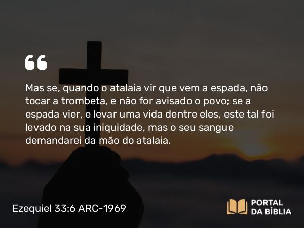 Ezequiel 33:6 ARC-1969 - Mas se, quando o atalaia vir que vem a espada, não tocar a trombeta, e não for avisado o povo; se a espada vier, e levar uma vida dentre eles, este tal foi levado na sua iniquidade, mas o seu sangue demandarei da mão do atalaia.