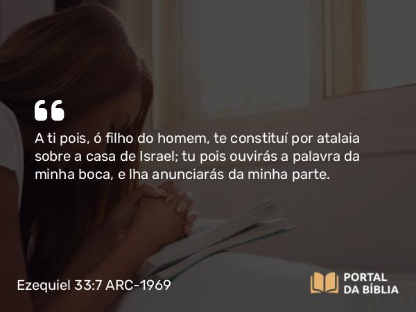 Ezequiel 33:7 ARC-1969 - A ti pois, ó filho do homem, te constituí por atalaia sobre a casa de Israel; tu pois ouvirás a palavra da minha boca, e lha anunciarás da minha parte.