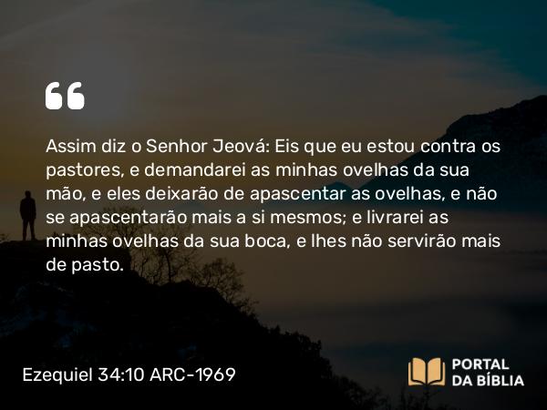 Ezequiel 34:10 ARC-1969 - Assim diz o Senhor Jeová: Eis que eu estou contra os pastores, e demandarei as minhas ovelhas da sua mão, e eles deixarão de apascentar as ovelhas, e não se apascentarão mais a si mesmos; e livrarei as minhas ovelhas da sua boca, e lhes não servirão mais de pasto.