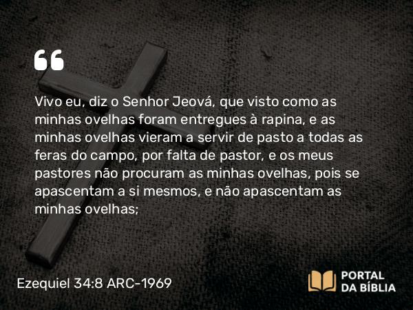 Ezequiel 34:8 ARC-1969 - Vivo eu, diz o Senhor Jeová, que visto como as minhas ovelhas foram entregues à rapina, e as minhas ovelhas vieram a servir de pasto a todas as feras do campo, por falta de pastor, e os meus pastores não procuram as minhas ovelhas, pois se apascentam a si mesmos, e não apascentam as minhas ovelhas;