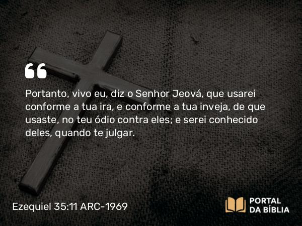 Ezequiel 35:11 ARC-1969 - Portanto, vivo eu, diz o Senhor Jeová, que usarei conforme a tua ira, e conforme a tua inveja, de que usaste, no teu ódio contra eles; e serei conhecido deles, quando te julgar.