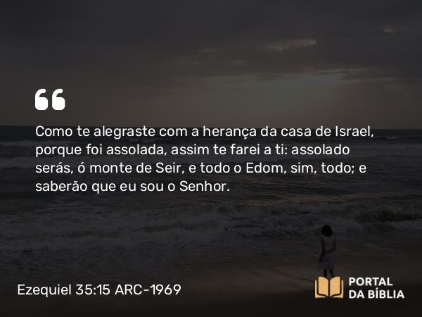 Ezequiel 35:15 ARC-1969 - Como te alegraste com a herança da casa de Israel, porque foi assolada, assim te farei a ti: assolado serás, ó monte de Seir, e todo o Edom, sim, todo; e saberão que eu sou o Senhor.